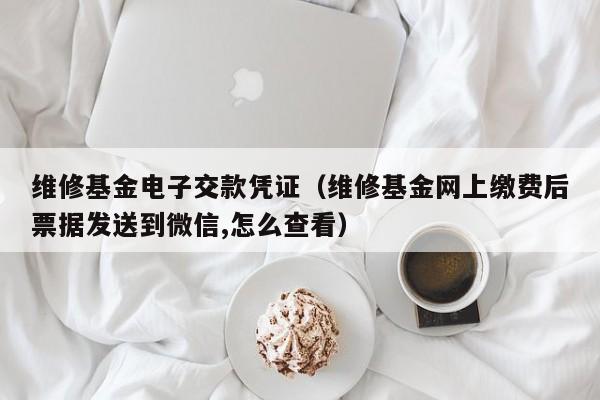 维修基金电子交款凭证（维修基金网上缴费后票据发送到微信,怎么查看）
