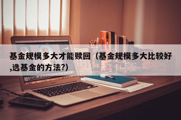 基金规模多大才能赎回（基金规模多大比较好,选基金的方法?）