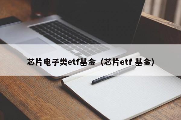 芯片电子类etf基金（芯片etf 基金）