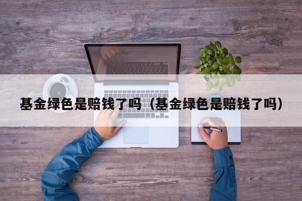 基金绿色是赔钱了吗（基金绿色是赔钱了吗）