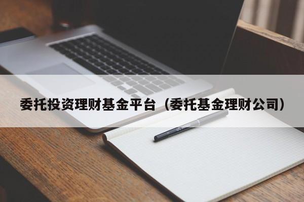 委托投资理财基金平台（委托基金理财公司）