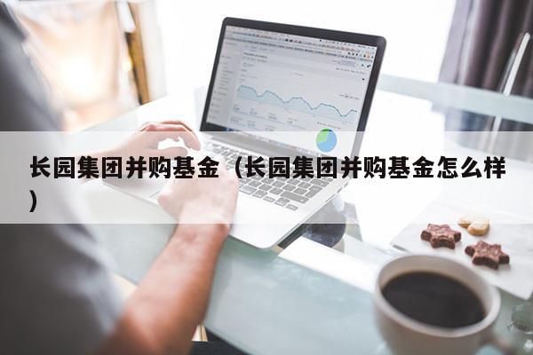 长园集团并购基金（长园集团并购基金怎么样）