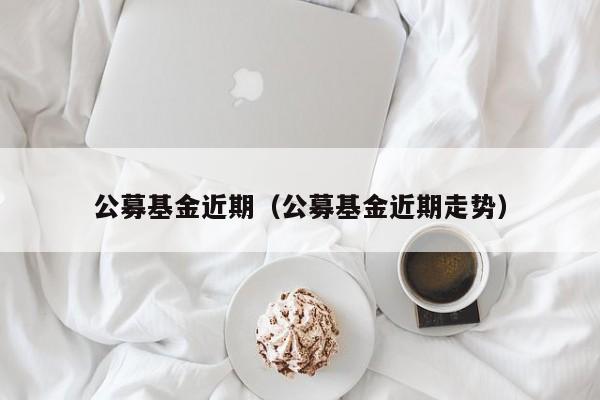 公募基金近期（公募基金近期走势）