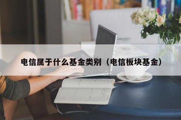 电信属于什么基金类别（电信板块基金）