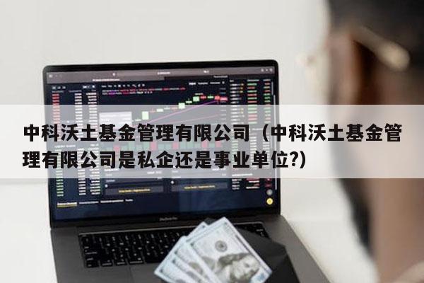 中科沃土基金管理有限公司（中科沃土基金管理有限公司是私企还是事业单位?）