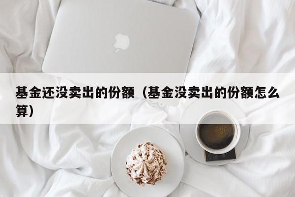 基金还没卖出的份额（基金没卖出的份额怎么算）
