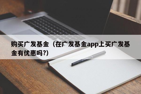 购买广发基金（在广发基金app上买广发基金有优惠吗?）