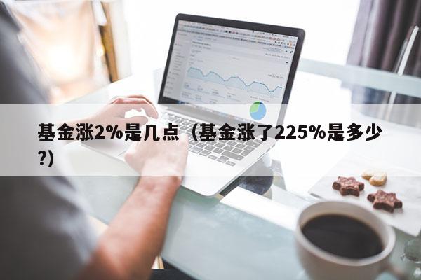 基金涨2%是几点（基金涨了225%是多少?）