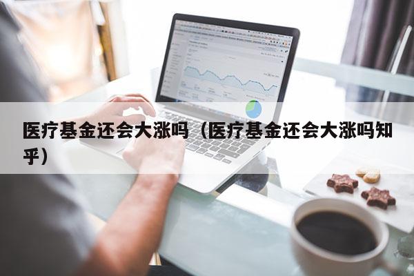 医疗基金还会大涨吗（医疗基金还会大涨吗知乎）