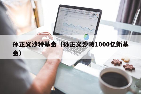 孙正义沙特基金（孙正义沙特1000亿新基金）