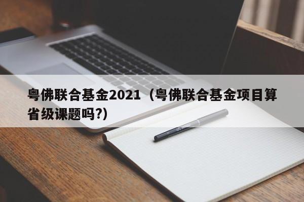 粤佛联合基金2021（粤佛联合基金项目算省级课题吗?）