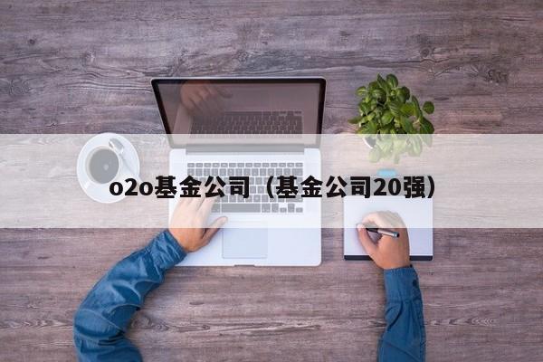 o2o基金公司（基金公司20强）