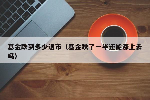 基金跌到多少退市（基金跌了一半还能涨上去吗）
