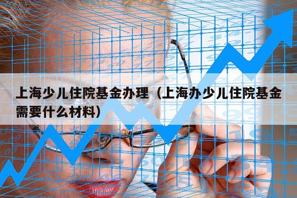 上海少儿住院基金办理（上海办少儿住院基金需要什么材料）