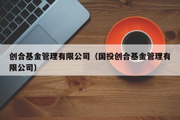 创合基金管理有限公司（国投创合基金管理有限公司）