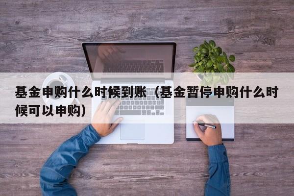 基金申购什么时候到账（基金暂停申购什么时候可以申购）