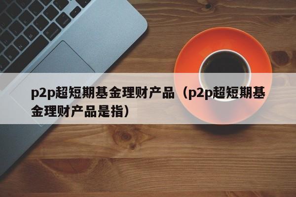 p2p超短期基金理财产品（p2p超短期基金理财产品是指）