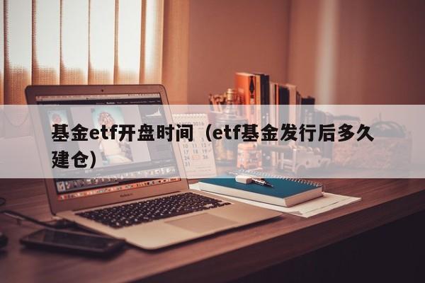 基金etf开盘时间（etf基金发行后多久建仓）