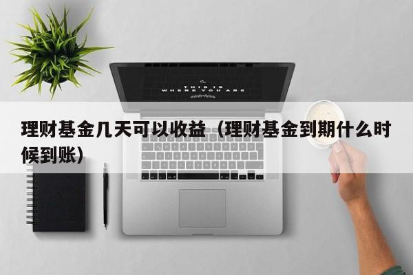 理财基金几天可以收益（理财基金到期什么时候到账）