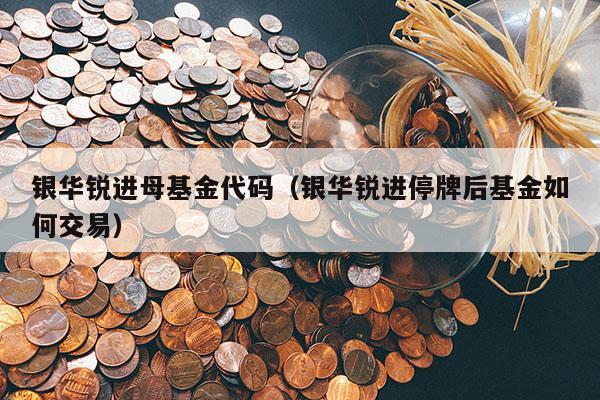 银华锐进母基金代码（银华锐进停牌后基金如何交易）