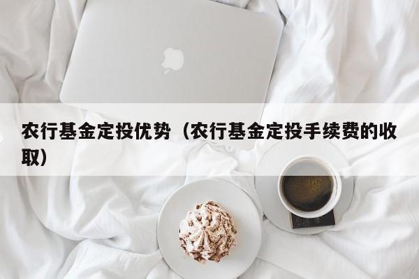 农行基金定投优势（农行基金定投手续费的收取）