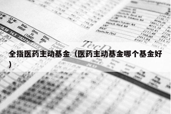 全指医药主动基金（医药主动基金哪个基金好）