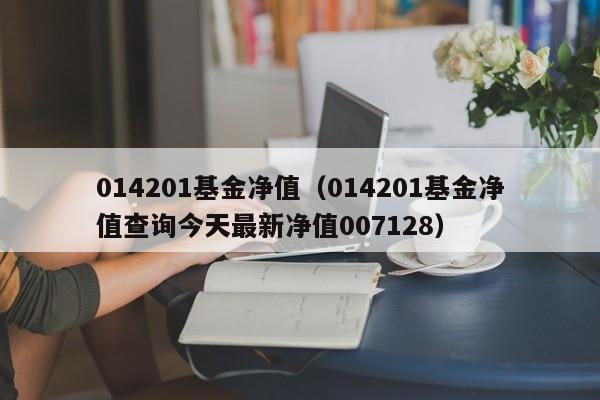014201基金净值（014201基金净值查询今天最新净值007128）