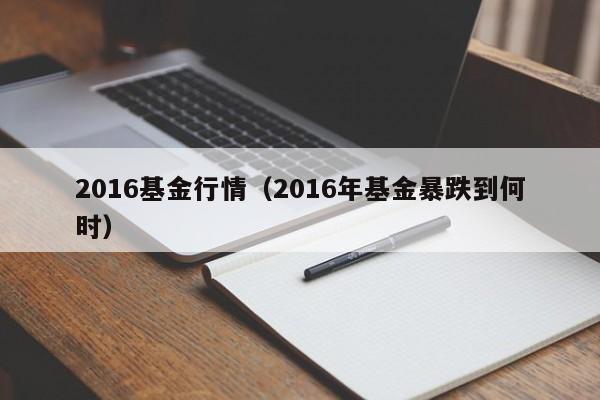 2016基金行情（2016年基金暴跌到何时）