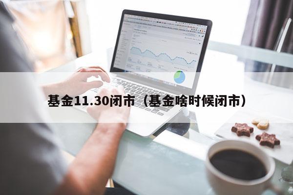 基金11.30闭市（基金啥时候闭市）