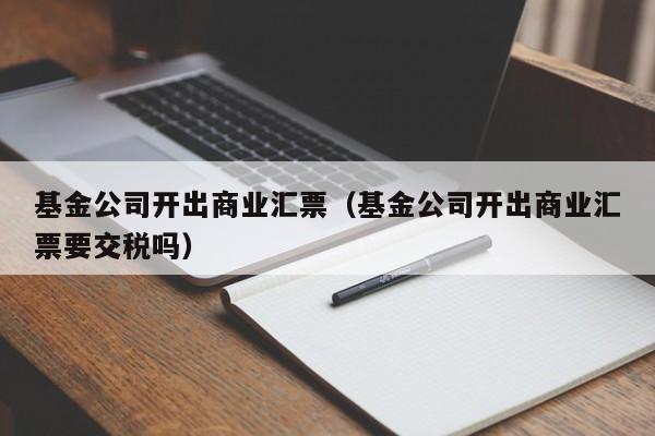 基金公司开出商业汇票（基金公司开出商业汇票要交税吗）