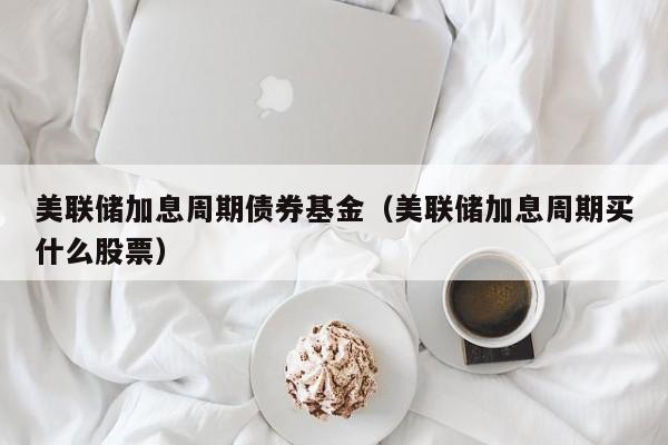 美联储加息周期债券基金（美联储加息周期买什么股票）