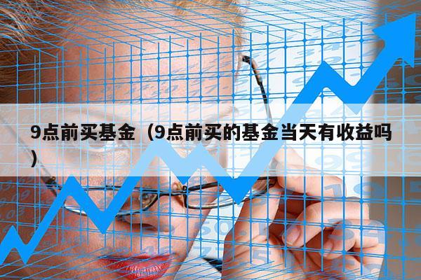 9点前买基金（9点前买的基金当天有收益吗）