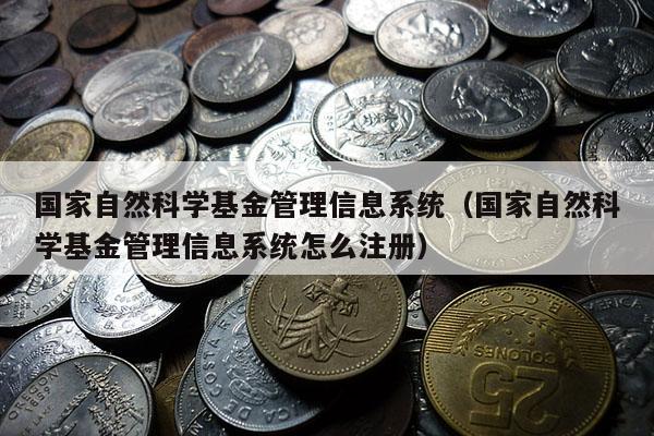 国家自然科学基金管理信息系统（国家自然科学基金管理信息系统怎么注册）