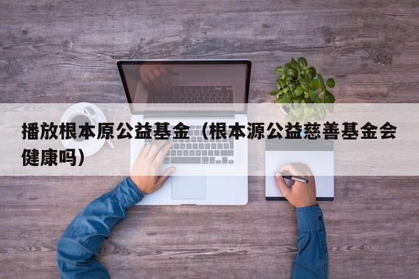 播放根本原公益基金（根本源公益慈善基金会健康吗）