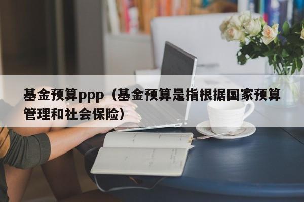 基金预算ppp（基金预算是指根据国家预算管理和社会保险）