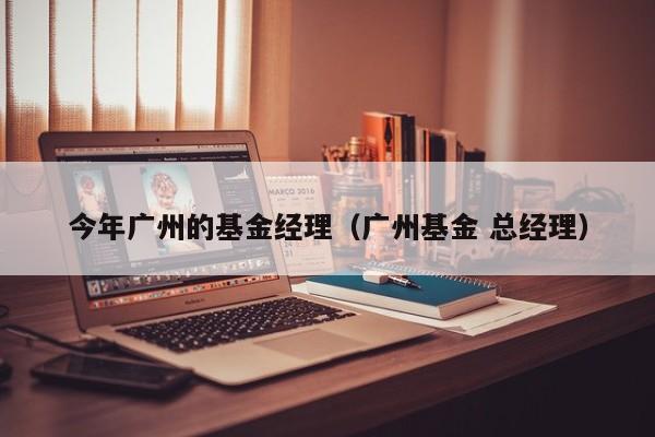 今年广州的基金经理（广州基金 总经理）
