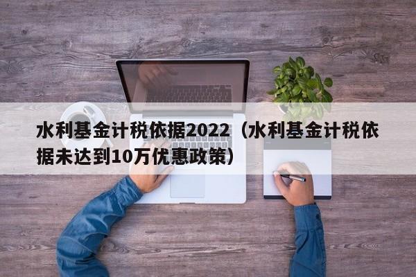 水利基金计税依据2022（水利基金计税依据未达到10万优惠政策）