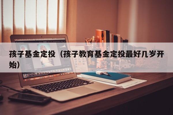 孩子基金定投（孩子教育基金定投最好几岁开始）