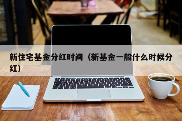 新住宅基金分红时间（新基金一般什么时候分红）