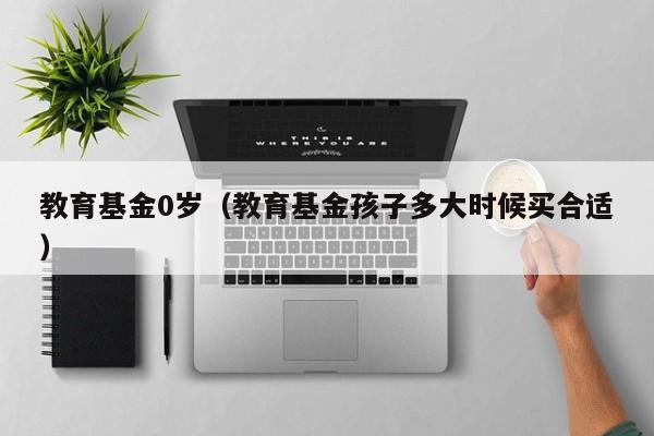 教育基金0岁（教育基金孩子多大时候买合适）