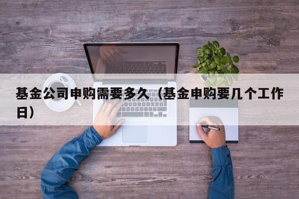 基金公司申购需要多久（基金申购要几个工作日）