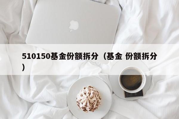 510150基金份额拆分（基金 份额拆分）