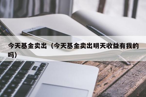 今天基金卖出（今天基金卖出明天收益有我的吗）