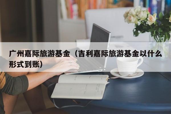 广州嘉际旅游基金（吉利嘉际旅游基金以什么形式到账）
