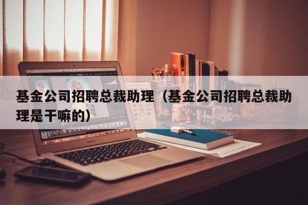 基金公司招聘总裁助理（基金公司招聘总裁助理是干嘛的）
