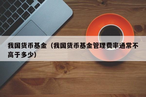 我国货币基金（我国货币基金管理费率通常不高于多少）