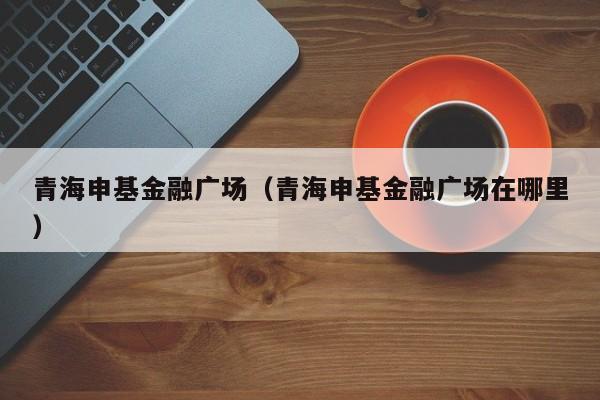 青海申基金融广场（青海申基金融广场在哪里）