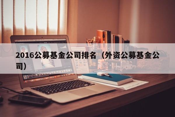 2016公募基金公司排名（外资公募基金公司）