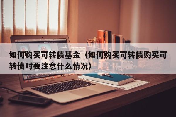 如何购买可转债基金（如何购买可转债购买可转债时要注意什么情况）