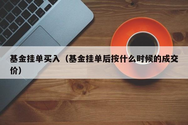 基金挂单买入（基金挂单后按什么时候的成交价）